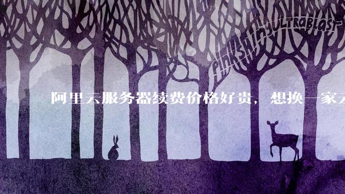 阿里云服务器续费价格好贵，想换一家云服务厂商，该怎么选择？