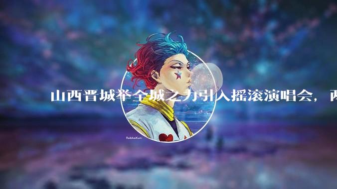 山西晋城举全城之力引入摇滚演唱会，两天接待近 6 万乐迷，一场成功的演唱会能给城市带来怎样的收益？